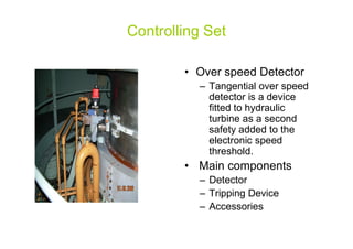 Controlling Set
• Over speed Detector
– Tangential over speed
detector is a device
fitted to hydraulic
turbine as a second
safety added to thesafety added to the
electronic speed
threshold.
• Main components
– Detector
– Tripping Device
– Accessories
 