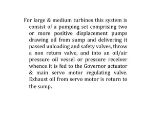 For large & medium turbines this system is
consist of a pumping set comprising two
or more positive displacement pumps
drawing oil from sump and delivering it
passed unloading and safety valves, throw
a non return valve, and into an oil/air
pressure oil vessel or pressure receiverpressure oil vessel or pressure receiver
whence it is fed to the Governor actuator
& main servo motor regulating valve.
Exhaust oil from servo motor is return to
the sump.
 