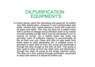 OILPURIFICATION
EQUIPMENT'S:
In Hydro electric plant the lubricating and governor oil suffers
very little deterioration. However it may contaminated with
water, cement dust, metal particles or even with scale from
oil pipes and tanks. This may be done on a station basis
with a central oil storage and purification plant or by means
of small portable purifier which may be connected in turn toof small portable purifier which may be connected in turn to
various oil sumps. On a station basis two tanks are
provided, each of sufficient capacity to accommodate all
the oil from one unit. Clean and dirty oil pipe leads from
these tanks to each generating set. A portable pump is
provided to drain dirty oil from any sump and discharge it
through the dirty oil pipe to the dirty oil tank. This pump is
then used to draw oil from the clean tank and discharge it
through the clean oil pump to the empty machine sump.
The dirty oil is then passed through purification equipment
to clean tank where it is stored for further use.
 