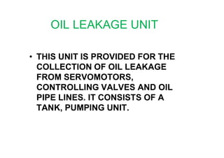 OIL LEAKAGE UNIT
• THIS UNIT IS PROVIDED FOR THE
COLLECTION OF OIL LEAKAGE
FROM SERVOMOTORS,FROM SERVOMOTORS,
CONTROLLING VALVES AND OIL
PIPE LINES. IT CONSISTS OF A
TANK, PUMPING UNIT.
 