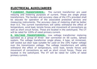 ELECTRICAL AUXILIARIES
7.CURRENT TRANSFORMER:- The current transformer are used
relaying and metering purposes of current. These are single phase
transformers. The burden and accuracy class of the CT’s provided shall
be educate for operation of the associated protected devices and
measuring instruments. The accuracy class of metering shall be better
than 0.5. The current transformers will safely withstand the effect of
temperature, wind load, tensile forces and movement of connections as
well as short circuit forces. These are located in the swtichyard. The CT
will be rated for 120% of rated primary current.
8. VOLTAGE TRANSFORMER:- Low voltage transformer metering8. VOLTAGE TRANSFORMER:- Low voltage transformer metering
operated as a group of three- star connected on 50 cycles, 3phase
system. The voltage transformer single phase, 4 type, oil immersed,
self cooled out door type suitable for used on the 10% higher voltage
over the transmission voltage. The voltage transformers will safely
withstand the effect of temperature, wind load, tensile forces and
movement of connections as well as short circuit forces. These are
located in the swtichyard. The VT will be rated for 120% of rated
primary current.
 