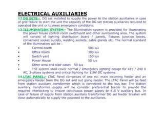 ELECTRICAL AUXILIARIES
12.DG SETS:- DG set installed to supply the power to the station auxiliaries in case
of grid failure to start the unit the capacity of the DG set station auxiliaries required to
operated the unit or to meet emergency conditions.
13.ILLUMINATION SYSTEM:- The Illumination system is provided for illuminating
the power house control room switchyard and other surrounding area. The system
will consist of lighting distribution board / panels, fixtures junction boxes,
convenient socket outlets, welding sockets, cable glands etc. The normal standard
of the illumination will be :
• Control Room 500 lux
• Office Room 300 lux
• Switch yard 150 lux
• Power House 50 lux
• Other area and stair cases 50 lux
• The system shall cover normal / emergency lighting design for 415 / 240 V
AC, 3-phase systems and critical lighting for 110V DC systems.
14.LTAC PANEL:- LTAC Panel comprises of one no. main incoming feeder and an
emergency feeder from the DG set and out going feeder. The LTAC Panel will be feed
from station auxiliary transformer which is connected to the bus bar. The station
auxiliary transformer supply will be consider preferential feeder to provide the
required interlocking to ensure continuous power supply to 415 V auxiliary bus. In
case of failure of supply from station auxiliary transformer DG set feeder breaker will
close automatically to supply the powered to the auxiliaries.
 