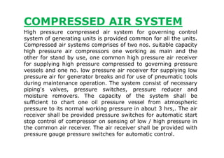 COMPRESSED AIR SYSTEM
High pressure compressed air system for governing control
system of generating units is provided common for all the units.
Compressed air systems comprises of two nos. suitable capacity
high pressure air compressors one working as main and the
other for stand by use, one common high pressure air receiver
for supplying high pressure compressed to governing pressure
vessels and one no. low pressure air receiver for supplying low
pressure air for generator breaks and for use of pneumatic toolspressure air for generator breaks and for use of pneumatic tools
during maintenance operation. The system consist of necessary
piping's valves, pressure switches, pressure reducer and
moisture removers. The capacity of the system shall be
sufficient to chart one oil pressure vessel from atmospheric
pressure to its normal working pressure in about 3 hrs,. The air
receiver shall be provided pressure switches for automatic start
stop control of compressor on sensing of low / high pressure in
the common air receiver. The air receiver shall be provided with
pressure gauge pressure switches for automatic control.
 