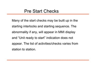 Pre Start Checks
Many of the start checks may be built up in the
starting interlocks and starting sequence. The
abnormality if any, will appear in MMI display
and “Unit ready to start” indication does not
appear. The list of activities/checks varies from
station to station.
 