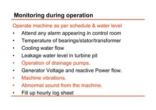 Monitoring during operation
Operate machine as per schedule & water level
• Attend any alarm appearing in control room
• Temperature of bearings/stator/transformer
• Cooling water flow
• Leakage water level in turbine pit• Leakage water level in turbine pit
• Operation of drainage pumps.
• Generator Voltage and reactive Power flow.
• Machine vibrations.
• Abnormal sound from the machine.
• Fill up hourly log sheet
 