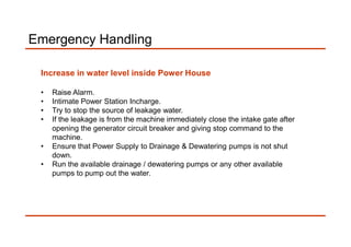 Emergency Handling
Increase in water level inside Power House
• Raise Alarm.
• Intimate Power Station Incharge.
• Try to stop the source of leakage water.
• If the leakage is from the machine immediately close the intake gate after
opening the generator circuit breaker and giving stop command to the
machine.
• Ensure that Power Supply to Drainage & Dewatering pumps is not shut
down.
• Run the available drainage / dewatering pumps or any other available
pumps to pump out the water.
 