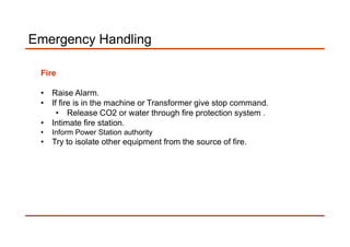 Emergency Handling
Fire
• Raise Alarm.
• If fire is in the machine or Transformer give stop command.
• Release CO2 or water through fire protection system .
• Intimate fire station.• Intimate fire station.
• Inform Power Station authority
• Try to isolate other equipment from the source of fire.
 