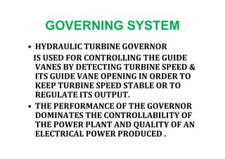 GOVERNING SYSTEM
• HYDRAULIC TURBINE GOVERNOR
IS USED FOR CONTROLLING THE GUIDE
VANES BY DETECTING TURBINE SPEED &
ITS GUIDE VANE OPENING IN ORDER TOITS GUIDE VANE OPENING IN ORDER TO
KEEP TURBINE SPEED STABLE OR TO
REGULATE ITS OUTPUT.
• THE PERFORMANCE OF THE GOVERNOR
DOMINATES THE CONTROLLABILITY OF
THE POWER PLANT AND QUALITY OF AN
ELECTRICAL POWER PRODUCED .
 