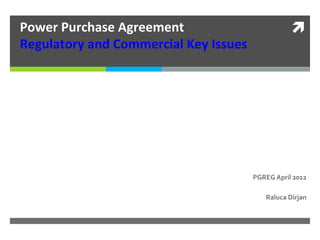 Power	
  Purchase	
  Agreement	
  	
  	
                                   ì	
  
Regulatory	
  and	
  Commercial	
  Key	
  Issues	
  	
  




                                                       PGREG	
  April	
  2012	
  	
  

                                                             Raluca	
  Dirjan	
  
 