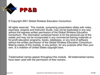 PP&B © Copyright 2001 Global Wireless Education Consortium All rights reserved.  This module, comprising presentation slides with notes, exercises, projects and Instructor Guide, may not be duplicated in any way without the express written permission of the Global Wireless Education Consortium. The information contained herein is for the personal use of the reader and may not be incorporated in any commercial training materials or for-profit education programs, books, databases, or any kind of software without the written permission of the Global Wireless Education Consortium.  Making copies of this module, or any portion, for any purpose other than your own, is a violation of United States copyright laws.  Trademarked names appear throughout this module.  All trademarked names have been used with the permission of their owners .  