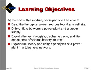 Learning Objectives At the end of this module, participants will be able to: Describe the typical power sources found at a cell site. Differentiate between a power plant and a power supply. Explain the technologies, discharge cycle, and life expectancy of various battery sources. Explain the theory and design principles of a power plant in a telephony network. 
