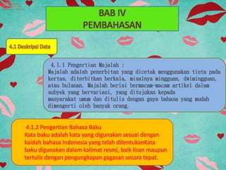 BAB IV
PEMBAHASAN
4.1 Deskripsi Data
4.1.2 Pengertian Bahasa Baku
Kata baku adalah kata yang digunakan sesuai dengan
kaidah bahasa Indonesia yang telah ditentukanKata
baku digunakan dalam kalimat resmi, baik lisan maupun
tertulis dengan pengungkapan gagasan secara tepat.
 