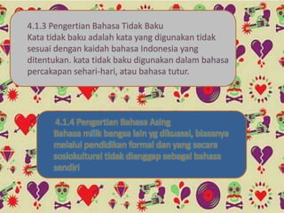 4.1.3 Pengertian Bahasa Tidak Baku
Kata tidak baku adalah kata yang digunakan tidak
sesuai dengan kaidah bahasa Indonesia yang
ditentukan. kata tidak baku digunakan dalam bahasa
percakapan sehari-hari, atau bahasa tutur.
4.1.4 Pengertian Bahasa Asing
Bahasa milik bangsa lain yg dikuasai, biasanya
melalui pendidikan formal dan yang secara
sosiokultural tidak dianggap sebagai bahasa
sendiri
 