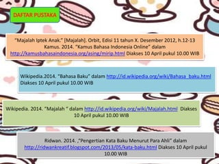DAFTAR PUSTAKA
“Majalah Iptek Anak.” [Majalah]. Orbit, Edisi 11 tahun X. Desember 2012, h.12-13
Kamus. 2014. “Kamus Bahasa Indonesia Online” dalam
http://kamusbahasaindonesia.org/asing/mirip.html Diakses 10 April pukul 10.00 WIB
Wikipedia.2014. “Bahasa Baku” dalam http://id.wikipedia.org/wiki/Bahasa_baku.html
Diakses 10 April pukul 10.00 WIB
Wikipedia. 2014. “Majalah “ dalam http://id.wikipedia.org/wiki/Majalah.html Diakses
10 April pukul 10.00 WIB
Ridwan. 2014. ,“Pengertian Kata Baku Menurut Para Ahli” dalam
http://ridwankreatif.blogspot.com/2013/05/kata-baku.html Diakses 10 April pukul
10.00 WIB
 