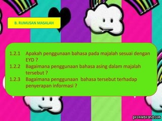 B. RUMUSAN MASALAH
1.2.1 Apakah penggunaan bahasa pada majalah sesuai dengan
EYD ?
1.2.2 Bagaimana penggunaan bahasa asing dalam majalah
tersebut ?
1.2.3 Bagaimana penggunaan bahasa tersebut terhadap
penyerapan informasi ?
 