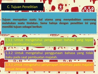 C. Tujuan Penelitian
1.3.1 Untuk mengetahui penggunaan bahasa yang tepat
pada pembuatan majalah.
1.3.2 Untuk mengetahui penggunaan bahasa yang tidak
baku pada saat pembuatan majalah.
1.3.3 Untuk mengetahui penyerapan informasi pada majalah
sesuai dengan usia.
 