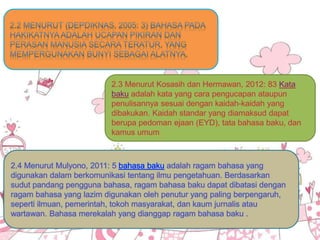 • C. Rumusan Hipotesis
2.4 Menurut Mulyono, 2011: 5 bahasa baku adalah ragam bahasa yang
digunakan dalam berkomunikasi tentang ilmu pengetahuan. Berdasarkan
sudut pandang pengguna bahasa, ragam bahasa baku dapat dibatasi dengan
ragam bahasa yang lazim digunakan oleh penutur yang paling berpengaruh,
seperti ilmuan, pemerintah, tokoh masyarakat, dan kaum jurnalis atau
wartawan. Bahasa merekalah yang dianggap ragam bahasa baku .
 