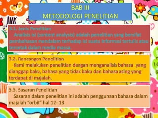 BAB III
METODOLOGI PENELITIAN
3.1. Jenis Penelitian
Analisis isi (content analysis) adalah penelitian yang bersifat
pembahasan mendalam terhadap isi suatu informasi tertulis atau
tercetak dalam media massa.
3.2. Rancangan Penelitian
Kami melakukan penelitian dengan menganalisis bahasa yang
dianggap baku, bahasa yang tidak baku dan bahasa asing yang
terdapat di majalah.
3.3. Sasaran Penelitian
Sasaran dalam penelitian ini adalah penggunaan bahasa dalam
majalah “orbit” hal 12- 13
 