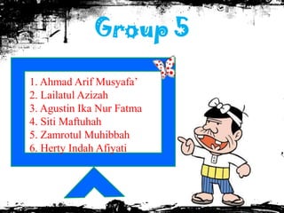 Group 5

1. Ahmad Arif Musyafa’
2. Lailatul Azizah
3. Agustin Ika Nur Fatma
4. Siti Maftuhah
5. Zamrotul Muhibbah
6. Herty Indah Afiyati
 