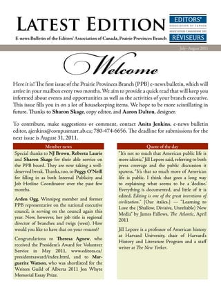 Latest Edition
 E-news Bulletin of the Editors’ Association of Canada, Prairie Provinces Branch




                          Welcome
                                                                                        July–August 2011




Here it is! The first issue of the Prairie Provinces Branch (PPB) e-news bulletin, which will
arrive in your mailbox every two months. We aim to provide a quick read that will keep you
informed about events and opportunities as well as the activities of your branch executive.
This issue fills you in on a lot of housekeeping items. We hope to be more scintillating in
future. Thanks to Sharon Skage, copy editor, and Aaron Dalton, designer.

To contribute, make suggestions or comment, contact Anita Jenkins, e-news bulletin
editor, ajenkins@compusmart.ab.ca; 780-474-6656. The deadline for submissions for the
next issue is August 31, 2011.
                 Member news                                          Quote of the day
Special thanks to NJ Brown, Roberta Laurie            “It’s not so much that American public life is
and Sharon Skage for their able service on            more idiotic,” Jill Lepore said, referring to both
the PPB board. They are now taking a well-            press coverage and the public discussion it
deserved break. Thanks, too, to Peggy O’Neill         spawns. “It’s that so much more of American
for filling in as both Internal Publicity and         life is public. I think that goes a long way
Job Hotline Coordinator over the past few             to explaining what seems to be a ‘decline.’
months.                                               Everything is documented, and little of it is
                                                      edited. Editing is one of the great inventions of
Arden Ogg, Winnipeg member and former
                                                      civilization.” [Our italics.] — “Learning to
PPB representative on the national executive
                                                      Love the (Shallow, Divisive, Unreliable) New
council, is serving on the council again this
                                                      Media” by James Fallows, The Atlantic, April
year. Now, however, her job title is regional
                                                      2011
director of branches and twigs (west). How
would you like to have that on your resumé?           Jill Lepore is a professor of American history
                                                      at Harvard University, chair of Harvard’s
Congratulations to Theresa Agnew, who
                                                      History and Literature Program and a staff
received the President’s Award for Volunteer
                                                      writer at The New Yorker.
Service in May 2011, www.editors.ca/
presidentsaward/index.html, and to Mar­
guerite Watson, who was shortlisted for the
Writers Guild of Alberta 2011 Jon Whyte
Memorial Essay Prize.
 