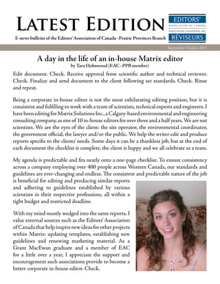Latest Edition
 E-news bulletin of the Editors’ Association of Canada–Prairie Provinces Branch
                                                                                  September-October 2011

            A day in the life of an in-house Matrix editor
                             by Tara Holmwood (EAC–PPB member)
Edit document. Check. Receive approval from scientific author and technical reviewer.
Check. Finalize and send document to the client following set standards. Check. Rinse
and repeat.

Being a corporate in-house editor is not the most exhilarating editing position, but it is
consistent and fulfilling to work with a team of scientists, technical experts and engineers. I
have been editing for Matrix Solutions Inc., a Calgary-based environmental and engineering
consulting company, as one of 10 in-house editors for over three and a half years. We are not
scientists. We are the eyes of the client: the site operator, the environmental coordinator,
the government official, the lawyer and/or the public. We help the writer edit and produce
reports specific to the clients’ needs. Some days it can be a thankless job, but at the end of
each document the checklist is complete, the client is happy and we all celebrate as a team.

My agenda is predictable and fits neatly onto a one-page checklist. To ensure consistency
across a company employing over 400 people across Western Canada, our standards and
guidelines are ever-changing and endless. The consistent and predictable nature of the job
is beneficial for editing and producing similar reports
and adhering to guidelines established by various
scientists in their respective professions, all within a
tight budget and restricted deadline.

With my mind mostly wedged into the same reports, I
value external sources such as the Editors’ Association
of Canada that help inspire new ideas for other projects
within Matrix: updating templates, establishing new
guidelines and renewing marketing material. As a
Grant MacEwan graduate and a member of EAC
for a little over a year, I appreciate the support and
encouragement such associations provide to become a
better corporate in-house editor. Check.
 