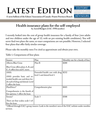 Latest Edition
 E-news bulletin of the Editors’ Association of Canada–Prairie Provinces Branch
                                                                              November-December 2011

            Health insurance plans for the self-employed
                              by Astrid Blodgett (EAC–PPB member)


I recently looked into the cost of group health insurance for a family of four (two adults
and two children under the age of 12, with no pre-existing health conditions). You will
never find two plans the same, so exact comparisons are not possible. However, I selected
four plans that offer fairly similar coverage.

Please take the monthly rates I’ve cited as approximate and obtain your own.

Table 1. Comparisons of four plans

Insurer                           Plan                             Monthly rate for a family of four
Alberta Blue Cross                Plan B                           $200
Blue Cross offers plans A, B, and
C; A offers less and C more.
AMA                                Extended health care with drug $232
                                   level 1 and dental level 1
AMA provides basic and ex-
tended health care and three lev-
els each of drug and dental. Level
1 offers the least.
PlanDirect*                        Comprehensive plan             $443
Comprehensive is the fourth of
five options; 1 offers the least.
Sonata*                           Scale 3                          $308
 There are four scales; scale 1 of-
 fers the least.
* Offered through EAC’s group insurer. Look in the members’ area of the EAC website under member
services.
 