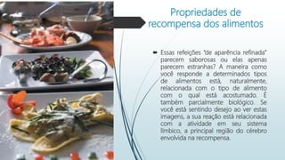 Propriedades de
recompensa dos alimentos
 Essas refeições “de aparência refinada”
parecem saborosas ou elas apenas
parecem estranhas? A maneira como
você responde a determinados tipos
de alimentos está, naturalmente,
relacionada com o tipo de alimento
com o qual está acostumado. É
também parcialmente biológico. Se
você está sentindo desejo ao ver estas
imagens, a sua reação está relacionada
com a atividade em seu sistema
límbico, a principal região do cérebro
envolvida na recompensa.
 