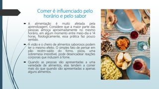 Comer é influenciado pelo
horário e pelo sabor
 A alimentação é muito afetada pela
aprendizagem. Considere que a maior parte das
pessoas almoça aproximadamente no mesmo
horário, em algum momento entre meio-dia e 14
horas, fisiologicamente, essa prática faz pouco
sentido.
 A visão e o cheiro de alimentos saborosos podem
ter o mesmo efeito. O simples fato de pensar em
pão recém-saído do forno, pizza, uma
sobremesa irresistível, pode desencadear reações
corporais que induzem à fome.
 Quando as pessoas são apresentadas a uma
variedade de alimentos, elas tendem a comer
mais do que quando são apresentadas a apenas
alguns alimentos.
 