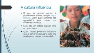 A cultura influencia
 O que as pessoas comem é
grandemente influenciado por regras
culturais sobre quais alimentos são
apropriados para comer em
diferentes contextos.
 Grilos são um petisco popular entre
os cambojanos.
 Quais fatores poderiam influenciar
você a comer ou recusar o grilo frito
sendo oferecido por esse vendedor?
 
