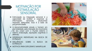 MOTIVAÇÃO POR
ESTIMULAÇÃO
SENSORIAL
 Estimulação ou Integração sensorial é a
capacidade de receber e organizar as
informações sensoriais, produzindo
respostas adequadas. Essa é a base da
psicomotricidade.
 A psicomotricidade estuda o homem em
sua totalidade, pela interação do movimento
do seu corpo com o mundo externo e
interno (maturação, aquisições cognitivas e
afetivas).
 DIFERENÇAS INDIVIDUAIS NA BUSCA DE
ESTÍMULO
 INFLUÊNCIAS SOBRE A BUSCA DE
ESTÍMULOS
 MOTIVOS PARA EXPLORAR E MANIPULAR
 