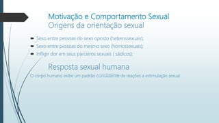 Motivação e Comportamento Sexual
Origens da orientação sexual
 Sexo entre pessoas do sexo oposto (heterossexuais);
 Sexo entre pessoas do mesmo sexo (homossexuais);
 Infligir dor em seus parceiros sexuais ( sádicos);
Resposta sexual humana
O corpo humano exibe um padrão consistente de reações a estimulação sexual.
 