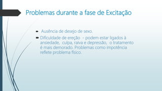 Problemas durante a fase de Excitação
 Ausência de desejo de sexo.
 Dificuldade de ereção - podem estar ligados à
ansiedade, culpa, raiva e depressão, o tratamento
é mais demorado. Problemas como impotência
reflete problema físico.
 