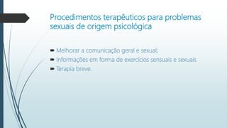 Procedimentos terapêuticos para problemas
sexuais de origem psicológica
 Melhorar a comunicação geral e sexual;
 Informações em forma de exercícios sensuais e sexuais
 Terapia breve.
 