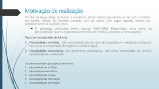 Motivação de realização
Provém da necessidade de buscar a excelência, atingir objetos grandiosos ou ser bem sucedido
em tarefas difíceis. Ela envolve competir com os outros com algum padrão interno ou
externo.(Spence & Heinrich. 1983).
 O psicólogo americano Henry Murray (1993_1988). Desenvolveu uma teoria da
personalidade que foi organizada em termos de (motivos, pressões e necessidades).
Tipos de necessidades de Murray
1. Necessidades primárias: São necessidades básicas que são baseadas em exigências biológicas,
tais como, a necessidade de oxigênio, comida e água.
2. Necessidades secundárias: São geralmente psicológicas, tais como, necessidade de carinho,
independência e realização.
Lista de necessidades psicogênicas de Murray.
1. Necessidades de ambição.
2. Necessidades materialistas.
3. Necessidades de energia.
4. Necessidades de informação.
5. Necessidades de informação.
 