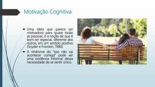 Motivação Cognitiva
 Uma ideia que parece ser
motivadora para quase todas
as pessoas, é a noção de que é
bom ser especial, diferente dos
outros, em um sentido positivo
(Snyder e Fromkin, 1980).
 A síndrome do “isso não vai
acontecer comigo” pode ser
uma evidência informal dessa
necessidade de se sentir único.
 