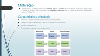 Motivação
 A motivação é uma força interna que emerge, regula e sustenta todas as nossas ações mais importantes.
Contudo, é evidente que motivação é uma experiência interna que não pode ser estudada diretamente.
(Vernon, 1973, p.11).
Características principais
 Direciona o comportamento para determinada necessidade;
 Energiza o comportamento para que se consiga realizar o processo;
 Mantém a persistência;
 Direciona para o próximo comportamento.
 
