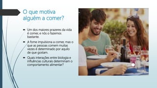 O que motiva
alguém a comer?
 Um dos maiores prazeres da vida
é comer, e nós o fazemos
bastante.
 A fome impulsiona a comer, mas o
que as pessoas comem muitas
vezes é determinado por aquilo
de que gostam.
 Quais interações entre biologia e
influências culturais determinam o
comportamento alimentar?
 