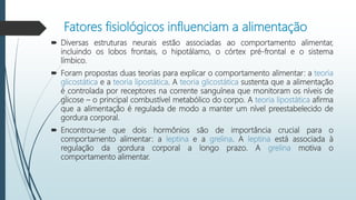 Fatores fisiológicos influenciam a alimentação
 Diversas estruturas neurais estão associadas ao comportamento alimentar,
incluindo os lobos frontais, o hipotálamo, o córtex pré-frontal e o sistema
límbico.
 Foram propostas duas teorias para explicar o comportamento alimentar: a teoria
glicostática e a teoria lipostática. A teoria glicostática sustenta que a alimentação
é controlada por receptores na corrente sanguínea que monitoram os níveis de
glicose – o principal combustível metabólico do corpo. A teoria lipostática afirma
que a alimentação é regulada de modo a manter um nível preestabelecido de
gordura corporal.
 Encontrou-se que dois hormônios são de importância crucial para o
comportamento alimentar: a leptina e a grelina. A leptina está associada à
regulação da gordura corporal a longo prazo. A grelina motiva o
comportamento alimentar.
 