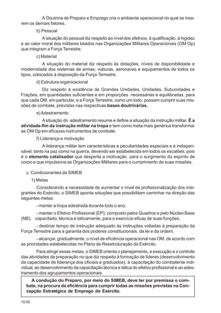 10.00
A Doutrina de Preparo e Emprego cria o ambiente operacional no qual se inse-
rem os demais fatores.
b) Pessoal
A situação do pessoal diz respeito ao nível dos efetivos, à qualificação, à higidez
e ao valor moral dos militares lotados nas Organizações Militares Operacionais (OM Op)
que integram a Força Terrestre.
c) Material
A situação do material diz respeito às dotações, níveis de disponibilidade e
modernidade dos sistemas de armas, viaturas, aeronaves e equipamentos de todos os
tipos, colocados à disposição da Força Terrestre.
d) Estrutura organizacional
Diz respeito à existência de Grandes Unidades, Unidades, Subunidades e
Frações, em quantidades suficientes e em proporções necessárias e equilibradas, para
que cada OM, em particular, e a Força Terrestre, como um todo, possam cumprir suas mis-
sões de combate, previstas nas respectivas bases doutrinárias.
e)Adestramento
Asituação do adestramento resume e define a situação da instrução militar. É a
atividade-fim da instrução militar na tropa e tem como meta mais genérica transformar
as OM Op em eficazes instrumentos de combate.
f) Liderança e motivação
A liderança militar tem características e peculiaridades especiais e é indispen-
sável, tanto na paz como na guerra, devendo ser estabelecida em todos os escalões, pois
é o elemento catalisador que desperta a motivação para o surgimento do espírito de
corpo e que impulsiona as Organizações Militares para o cumprimento de suas missões.
c. Condicionantes do SIMEB
1) Metas
Considerando a necessidade de aumentar o nível de profissionalização dos inte-
grantes do Exército, o SIMEB aponta soluções que possibilitam caminhar na direção das
seguintes metas:
- manter a tropa adestrada durante todo o ano;
- manter o Efetivo Profissional (EP), composto pelos Quadros e pelo Núcleo Base
(NB), capacitado, técnica e taticamente, para o exercício eficaz de suas funções;
- destinar tempo de instrução adequado às instruções voltadas à preparação da
Força Terrestre para a garantia dos poderes constitucionais, da lei e da ordem;
- alcançar, gradualmente, o nível de eficiência operacional nas OM, de acordo com
as prioridades estabelecidas no Plano de Reestruturação do Exército.
Para atingir essas metas, o SIMEB orienta o planejamento, a execução e o controle
das atividades de preparação no que diz respeito à formação de líderes (desenvolvimento
da capacidade de liderança dos oficiais e graduados), à capacitação do combatente indi-
vidual, ao desenvolvimento da capacitação técnica e tática do efetivo profissional e ao ades-
tramento dos agrupamentos operacionais.
A condução do Preparo, por meio do SIMEB, deve ter por premissa o com-
bate, na procura da eficiência para cumprir todas as missões previstas na Con-
cepção Estratégica de Emprego do Exército.
 