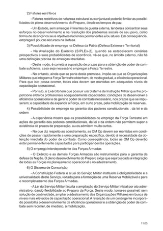 11.00
2) Fatores restritivos
- Fatores restritivos de natureza estrutural ou conjuntural poderão limitar as possibi-
lidades de pleno desenvolvimento do Preparo, desde os tempos de paz.
- Um Estado, sem ameaças iminentes de guerra externa, tenderá a concentrar seus
esforços no desenvolvimento e na resolução dos problemas sociais de seu povo, como
forma de alcançar os seus objetivos nacionais permanentes e/ou atuais. Em conseqüência,
empregará poucos recursos na Defesa.
3) Possibilidade de emprego na Defesa da Pátria (Defesa Externa e Territorial)
- Na Avaliação do Exército (SIPLEx-2), quando se estabelecem cenários
prospectivos e suas probabilidades de ocorrência, vê-se que, no âmbito externo, não há
uma definição precisa de ameaças imediatas.
- Deste modo, é correta a suposição de prazos para a obtenção de poder de com-
bate suficiente, caso seja necessário empregar a Força Terrestre.
- No entanto, ainda que se parta desta premissa, impõe-se que as Organizações
Militares que integram a ForçaTerrestre obtenham, de modo gradual, a eficiência operacional.
Para que isto possa ocorrer, todas elas devem ser mantidas em adequados níveis de
capacitação operacional.
- Por isto, o Exército tem que possuir um Sistema de Instrução Militar que lhe pro-
porcione efetivos profissionais adequadamente capacitados; condições de desenvolver a
eficiência operacional e de gerar o poder de combate necessário, nos prazos que se impu-
serem; e capacidade de expandir a Força, em curto prazo, pela mobilização de reservas.
4) Possibilidade de emprego na garantia dos poderes constitucionais , da lei e da
ordem
- A experiência mostra que as possibilidades de emprego da Força Terrestre em
ações de garantia dos poderes constitucionais, da lei e da ordem não permitem supor a
existência de prazos de preparação, ou os admitem muito curtos.
- No que diz respeito ao adestramento, as OM Op devem ser mantidas em condi-
ções de passar rapidamente a uma preparação específica, devido à necessidade da ob-
tenção imediata do poder de combate. Como conseqüência, todas as OM Op deverão
estar permanentemente capacitadas para participar destas operações.
5) O emprego interdependente das Forças Armadas
- O Exército e as demais Forças Armadas são instrumentos para a garantia da
defesa da Nação. O pleno desenvolvimento do Preparo exige que seja buscada a integração
de todas as Forças no planejamento operacional e no adestramento.
6) O Sistema de Conscrição
- A Constituição Federal e a Lei do Serviço Militar instituem a obrigatoriedade e a
universalidade deste Serviço, voltado para a formação de uma Reserva Mobilizável e para
o recompletamento das Forças Armadas.
- A Lei do Serviço Militar faculta a ampliação do Serviço Militar Inicial por ato admi-
nistrativo, dando flexibilidade ao Preparo da Força. Deste modo, torna-se possível, sem
solução de continuidade, ampliar o adestramento das Organizações Militares em busca de
níveis mais elevados de capacitação operacional.Aretenção de um contingente incorpora-
do possibilita o desenvolvimento da eficiência operacional e a obtenção do poder de com-
bate sem recorrer, de imediato, à mobilização.
 