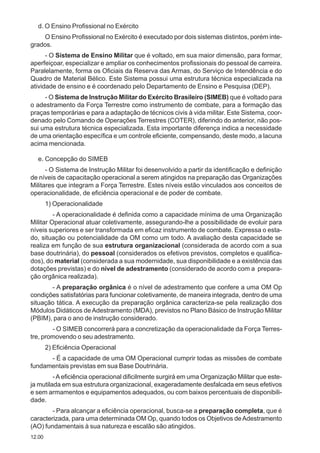 12.00
d. O Ensino Profissional no Exército
O Ensino Profissional no Exército é executado por dois sistemas distintos, porém inte-
grados.
- O Sistema de Ensino Militar que é voltado, em sua maior dimensão, para formar,
aperfeiçoar, especializar e ampliar os conhecimentos profissionais do pessoal de carreira.
Paralelamente, forma os Oficiais da Reserva das Armas, do Serviço de Intendência e do
Quadro de Material Bélico. Este Sistema possui uma estrutura técnica especializada na
atividade de ensino e é coordenado pelo Departamento de Ensino e Pesquisa (DEP).
- O Sistema de Instrução Militar do Exército Brasileiro (SIMEB) que é voltado para
o adestramento da Força Terrestre como instrumento de combate, para a formação das
praças temporárias e para a adaptação de técnicos civis à vida militar. Este Sistema, coor-
denado pelo Comando de Operações Terrestres (COTER), diferindo do anterior, não pos-
sui uma estrutura técnica especializada. Esta importante diferença indica a necessidade
de uma orientação específica e um controle eficiente, compensando, deste modo, a lacuna
acima mencionada.
e. Concepção do SIMEB
- O Sistema de Instrução Militar foi desenvolvido a partir da identificação e definição
de níveis de capacitação operacional a serem atingidos na preparação das Organizações
Militares que integram a Força Terrestre. Estes níveis estão vinculados aos conceitos de
operacionalidade, de eficiência operacional e de poder de combate.
1) Operacionalidade
- A operacionalidade é definida como a capacidade mínima de uma Organização
Militar Operacional atuar coletivamente, assegurando-lhe a possibilidade de evoluir para
níveis superiores e ser transformada em eficaz instrumento de combate. Expressa o esta-
do, situação ou potencialidade da OM como um todo. A avaliação desta capacidade se
realiza em função de sua estrutura organizacional (considerada de acordo com a sua
base doutrinária), do pessoal (considerados os efetivos previstos, completos e qualifica-
dos), do material (considerada a sua modernidade, sua disponibilidade e a existência das
dotações previstas) e do nível de adestramento (considerado de acordo com a prepara-
ção orgânica realizada).
- A preparação orgânica é o nível de adestramento que confere a uma OM Op
condições satisfatórias para funcionar coletivamente, de maneira integrada, dentro de uma
situação tática. A execução da preparação orgânica caracteriza-se pela realização dos
Módulos Didáticos deAdestramento (MDA), previstos no Plano Básico de Instrução Militar
(PBIM), para o ano de instrução considerado.
- O SIMEB concorrerá para a concretização da operacionalidade da Força Terres-
tre, promovendo o seu adestramento.
2) Eficiência Operacional
- É a capacidade de uma OM Operacional cumprir todas as missões de combate
fundamentais previstas em sua Base Doutrinária.
-Aeficiência operacional dificilmente surgirá em uma Organização Militar que este-
ja mutilada em sua estrutura organizacional, exageradamente desfalcada em seus efetivos
e sem armamentos e equipamentos adequados, ou com baixos percentuais de disponibili-
dade.
- Para alcançar a eficiência operacional, busca-se a preparação completa, que é
caracterizada, para uma determinada OM Op, quando todos os Objetivos deAdestramento
(AO) fundamentais à sua natureza e escalão são atingidos.
 