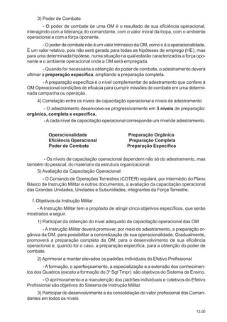13.00
3) Poder de Combate
- O poder de combate de uma OM é o resultado de sua eficiência operacional,
interagindo com a liderança do comandante, com o valor moral da tropa, com o ambiente
operacional e com a força oponente.
- O poder de combate não é um valor intrínseco da OM, como o é a operacionalidade.
É um valor relativo, pois não será gerado para todas as hipóteses de emprego (HE), mas
para uma determinada hipótese, numa situação na qual estarão caracterizados a força opo-
nente e o ambiente operacional onde a OM será empregada.
- Quando for necessária a obtenção do poder de combate, o adestramento deverá
ultimar a preparação específica, ampliando a preparação completa.
- A preparação específica é o nível complementar de adestramento que confere à
OM Operacional condições de eficácia para cumprir missões de combate em uma determi-
nada campanha ou operação.
4) Correlação entre os níveis de capacitação operacional e níveis de adestramento
- O adestramento desenvolve-se progressivamente em 3 níveis de preparação:
orgânica, completa e específica.
-Acada nível de capacitação operacional corresponde um nível de adestramento.
Operacionalidade Preparação Orgânica
Eficiência Operacional Preparação Completa
Poder de Combate Preparação Específica
- Os níveis de capacitação operacional dependem não só do adestramento, mas
também do pessoal, do material e da estrutura organizacional.
5) Avaliação da Capacitação Operacional
- O Comando de Operações Terrestres (COTER) regulará, por intermédio do Plano
Básico de Instrução Militar e outros documentos, a avaliação da capacitação operacional
das Grandes Unidades, Unidades e Subunidades, integrantes da Força Terrestre.
f. Objetivos da Instrução Militar
- A Instrução Militar tem o propósito de atingir cinco objetivos específicos, que serão
mostrados a seguir.
1) Participar da obtenção do nível adequado de capacitação operacional das OM
-A Instrução Militar deverá promover, por meio do adestramento, a preparação or-
gânica da OM, para possibilitar a concretização de sua operacionalidade. Gradualmente,
promoverá a preparação completa da OM, para o desenvolvimento de sua eficiência
operacional e, quando for o caso, a preparação específica, para a obtenção do poder de
combate.
2) Aprimorar e manter elevados os padrões individuais do Efetivo Profissional
- A formação, o aperfeiçoamento, a especialização e a extensão dos conhecimen-
tos dos Quadros (exceto a formação do 3o
Sgt Tmpr) são objetivos do Sistema de Ensino.
- O aprimoramento e a manutenção dos padrões individuais e coletivos do Efetivo
Profissional são objetivos do Sistema de Instrução Militar.
3) Participar do desenvolvimento e da consolidação do valor profissional dos Coman-
dantes em todos os níveis
 