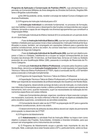 15.00
Programa de Aplicação e Conservação de Padrões (PACP), cujo planejamento e su-
pervisão os Comandos Militares de Área delegarão às Divisões de Exército, Regiões Mili-
tares e Brigadas subordinadas.
g)As OM Op poderão, ainda, receber o encargo de realizar Cursos e Estágios com
diversas finalidades.
2) O Programa de Instrução Individual para o EV
a) A Instrução Individual é a atividade fundamental, no processo de formação,
que visa habilitar o indivíduo para o desempenho das funções correspondentes aos cargos
militares, tornando-o capaz de ser integrado nos diversos agrupamentos que constituem a
Organização Militar.
b)AInstrução Individual do Efetivo Variável (EV) é conduzida em um período dividi-
do em duas fases:
- Fase de Instrução Individual Básica (IIB), que tem por objetivos ambientar e
habilitar o Soldado para que possa iniciar a fase subseqüente ( Instrução Individual de Qua-
lificação) e possa, também, ser empregado em operações militares para a garantia dos
poderes constitucionais, da lei e da ordem. Ao concluir esta fase o recruta é considerado
Reservista de Segunda Categoria.
- Fase de Instrução Individual de Qualificação (IIQ), que tem por objetivo pre-
parar o Cabo e o Soldado, habilitando-os a ocupar os cargos correspondentes às suas
funções nas diversas OM. O indivíduo, ao final desta fase, torna-se um Cabo ou Soldado
possuidor de uma Qualificação Militar (QM), passando à condição de Reservista de Pri-
meira Categoria.
c)AInstrução Individual do Efetivo Profissional, composto pelos Quadros e pelo
Núcleo Base, denomina-se Instrução Complementar (IC) e está regulada na Capacitação
Técnica e Tática do Efetivo Profissional (CTTEP). Após a conclusão da IIQ, o EV também
passa a executar a Instrução Complementar.
3) O Programa de Capacitação Técnica e Tática do Efetivo Profissional
-ACapacitação Técnica e Tática do Efetivo Profissional é um Programa de Instrução
Militar que responde às necessidades de profissionalização dos Quadros e do Núcleo Base.
Este programa, desenvolvido ao longo de todo o ano de instrução, é o instrumento
nas mãos dos Comandantes para manter o efetivo profissional em estado permanente de
treinamento, bem como, quando necessário, suprir as necessidades da realização de trei-
namentos específicos com estes militares
- Cabe aos Comandantes planejar, organizar, coordenar e fazer executar o progra-
ma necessário, buscando, de modo criterioso e flexível, atingir os objetivos estabelecidos
pelos escalões superiores, considerando as servidões existentes.
- O Comandante deverá valer-se da CTTEP na preparação do EP para a garantia
dos poderes constitucionais, da lei e da ordem.
- O desenvolvimento de atributos da área afetiva deverá ser objeto de permanente
preocupação no desenrolar da CTTEP.
4) O Programa de Adestramento
a) O Adestramento é a atividade final da Instrução Militar na tropa e tem como
objetivo o preparo das Frações, Subunidades, Unidades e Grandes Unidades, para que
possam ser empregadas como instrumentos de combate.
b) O Programa de Adestramento ocupa a parcela mais importante do ano de
instrução. Nele, a atenção deve estar focada sobre o EP e, particularmente, sobre os Qua-
 