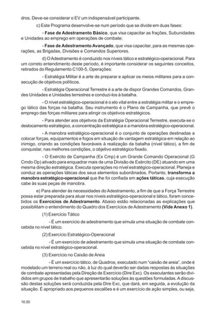 16.00
dros. Deve-se considerar o EV um indispensável participante.
c) Este Programa desenvolve-se num período que se divide em duas fases:
- Fase de Adestramento Básico, que visa capacitar as frações, Subunidades
e Unidades ao emprego em operações de combate;
- Fase de Adestramento Avançado, que visa capacitar, para as mesmas ope-
rações, as Brigadas, Divisões e Comandos Superiores.
d) OAdestramento é conduzido nos níveis tático e estratégico-operacional. Para
um correto entendimento deste período, é importante considerar os seguintes conceitos,
retirados do Regulamento C100-5, Operações:
- Estratégia Militar é a arte de preparar e aplicar os meios militares para a con-
secução de objetivos políticos.
- Estratégia Operacional Terrestre é a arte de dispor Grandes Comandos, Gran-
des Unidades e Unidades terrestres e conduzi-los à batalha.
- O nível estratégico-operacional é o elo vital entre a estratégia militar e o empre-
go tático das forças na batalha. Seu instrumento é o Plano de Campanha, que prevê o
emprego das forças militares para atingir os objetivos estratégicos.
- Para atender aos objetivos da Estratégia Operacional Terrestre, executa-se o
deslocamento estratégico, a concentração estratégica e a manobra estratégico-operacional.
- A manobra estratégico-operacional é o conjunto de operações destinadas a
colocar forças, equipamentos e fogos em situação de vantagem estratégica em relação ao
inimigo, criando as condições favoráveis à realização da batalha (nível tático), a fim de
conquistar, nas melhores condições, o objetivo estratégico fixado.
- O Exército de Campanha (Ex Cmp) é um Grande Comando Operacional (G
Cmdo Op) ativado para enquadrar mais de uma Divisão de Exército (DE) atuando em uma
mesma direção estratégica. Executa operações no nível estratégico-operacional. Planeja e
conduz as operações táticas dos seus elementos subordinados. Portanto, transforma a
manobra estratégico-operacional que lhe foi confiada em ações táticas, cuja execução
cabe às suas peças de manobra.
e) Para atender às necessidades do Adestramento, a fim de que a Força Terrestre
possa estar preparada para atuar nos níveis estratégico-operacional e tático, foram conce-
bidos os Exercícios de Adestramento. Abaixo estão relacionadas as explicações que
possibilitam o entendimento do Quadro dos Exercícios de Adestramento (Vide Anexo 1).
(1) Exercício Tático
- É um exercício de adestramento que simula uma situação de combate con-
cebida no nível tático.
(2) Exercício Estratégico-Operacional
- É um exercício de adestramento que simula uma situação de combate con-
cebida no nível estratégico-operacional.
(3) Exercício no Caixão de Areia
- É um exercício tático, de Quadros, executado num “caixão de areia”, onde é
modelado um terreno real ou não, à luz do qual deverão ser dadas respostas às situações
de combate apresentadas pela Direção de Exercício (Dire Exc). Os executantes serão divi-
didos em grupos de trabalho que apresentarão soluções às questões formuladas.Adiscus-
são destas soluções será conduzida pela Dire Exc, que dará, em seguida, a evolução da
situação. É apropriado aos pequenos escalões e é um exercício de ação simples, ou seja,
 