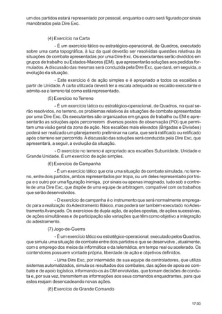 17.00
um dos partidos estará representado por pessoal, enquanto o outro será figurado por sinais
manobrados pela Dire Exc.
(4) Exercício na Carta
- É um exercício tático ou estratégico-operacional, de Quadros, executado
sobre uma carta topográfica, à luz da qual deverão ser resolvidas questões relativas às
situações de combate apresentadas por uma Dire Exc. Os executantes serão divididos em
grupos de trabalho ou Estados-Maiores (EM), que apresentarão soluções aos pedidos for-
mulados.A discussão das mesmas será conduzida pela Dire Exc, que dará, em seguida, a
evolução da situação.
- Este exercício é de ação simples e é apropriado a todos os escalões a
partir de Unidade. A carta utilizada deverá ter a escala adequada ao escalão executante e
admite-se o terreno tal como está representado.
(5) Exercício no Terreno
- É um exercício tático ou estratégico-operacional, de Quadros, no qual se-
rão resolvidos, no terreno, os problemas relativos às situações de combate apresentadas
por uma Dire Exc. Os executantes são organizados em grupos de trabalho ou EM e apre-
sentarão as soluções após percorrerem diversos postos de observação (PO) que permi-
tam uma visão geral da zona de ação. Nos escalões mais elevados (Brigadas e Divisões)
poderá ser realizado um planejamento preliminar na carta, que será ratificado ou retificado
após o terreno ser percorrido.Adiscussão das soluções será conduzida pela Dire Exc, que
apresentará, a seguir, a evolução da situação.
- O exercício no terreno é apropriado aos escalões Subunidade, Unidade e
Grande Unidade. É um exercício de ação simples.
(6) Exercício de Campanha
- É um exercício tático que cria uma situação de combate simulada, no terre-
no, entre dois partidos, ambos representados por tropa, ou um deles representado por tro-
pa e o outro por uma figuração inimiga, por sinais ou apenas imaginado, tudo sob o contro-
le de uma Dire Exc, que dispõe de uma equipe de arbitragem, compatível com os trabalhos
que serão desenvolvidos.
- O exercício de campanha é o instrumento que será normalmente emprega-
do para a realização doAdestramento Básico, mas poderá ser também executado noAdes-
tramentoAvançado. Os exercícios de dupla ação, de ações opostas, de ações sucessivas,
de ações simultâneas e de participação são variações que têm como objetivo a integração
do adestramento.
(7) Jogo-de-Guerra
- É um exercício tático ou estratégico-operacional, executado pelos Quadros,
que simula uma situação de combate entre dois partidos e que se desenvolve , atualmente,
com o emprego dos meios da informática e da telemática, em tempo real ou acelerado. Os
contendores possuem vontade própria, liberdade de ação e objetivos definidos.
- Uma Dire Exc, por intermédio de sua equipe de controladores, que utiliza
sistemas automatizados, simula os resultados dos combates, das ações de apoio ao com-
bate e de apoio logístico, informando-os às OM envolvidas, que tomam decisões de condu-
ta e, por sua vez, transmitem as informações aos seus comandos enquadrantes, para que
estes reajam desencadeando novas ações.
(8) Exercício de Grande Comando
 