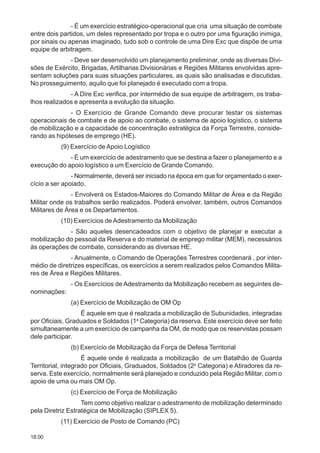 18.00
- É um exercício estratégico-operacional que cria uma situação de combate
entre dois partidos, um deles representado por tropa e o outro por uma figuração inimiga,
por sinais ou apenas imaginado, tudo sob o controle de uma Dire Exc que dispõe de uma
equipe de arbitragem.
- Deve ser desenvolvido um planejamento preliminar, onde as diversas Divi-
sões de Exército, Brigadas, Artilharias Divisionárias e Regiões Militares envolvidas apre-
sentam soluções para suas situações particulares, as quais são analisadas e discutidas.
No prosseguimento, aquilo que foi planejado é executado com a tropa.
- A Dire Exc verifica, por intermédio de sua equipe de arbitragem, os traba-
lhos realizados e apresenta a evolução da situação.
- O Exercício de Grande Comando deve procurar testar os sistemas
operacionais de combate e de apoio ao combate, o sistema de apoio logístico, o sistema
de mobilização e a capacidade de concentração estratégica da Força Terrestre, conside-
rando as hipóteses de emprego (HE).
(9) Exercício de Apoio Logístico
- É um exercício de adestramento que se destina a fazer o planejamento e a
execução do apoio logístico a um Exercício de Grande Comando.
- Normalmente, deverá ser iniciado na época em que for orçamentado o exer-
cício a ser apoiado.
- Envolverá os Estados-Maiores do Comando Militar de Área e da Região
Militar onde os trabalhos serão realizados. Poderá envolver, também, outros Comandos
Militares de Área e os Departamentos.
(10) Exercícios deAdestramento da Mobilização
- São aqueles desencadeados com o objetivo de planejar e executar a
mobilização do pessoal da Reserva e do material de emprego militar (MEM), necessários
às operações de combate, considerando as diversas HE.
- Anualmente, o Comando de Operações Terrestres coordenará , por inter-
médio de diretrizes específicas, os exercícios a serem realizados pelos Comandos Milita-
res de Área e Regiões Militares.
- Os Exercícios de Adestramento da Mobilização recebem as seguintes de-
nominações:
(a) Exercício de Mobilização de OM Op
É aquele em que é realizada a mobilização de Subunidades, integradas
por Oficiais, Graduados e Soldados (1a
Categoria) da reserva. Este exercício deve ser feito
simultaneamente a um exercício de campanha da OM, de modo que os reservistas possam
dele participar.
(b) Exercício de Mobilização da Força de Defesa Territorial
É aquele onde é realizada a mobilização de um Batalhão de Guarda
Territorial, integrado por Oficiais, Graduados, Soldados (2a
Categoria) e Atiradores da re-
serva. Este exercício, normalmente será planejado e conduzido pela Região Militar, com o
apoio de uma ou mais OM Op.
(c) Exercício de Força de Mobilização
Tem como objetivo realizar o adestramento de mobilização determinado
pela Diretriz Estratégica de Mobilização (SIPLEX 5).
(11) Exercício de Posto de Comando (PC)
 