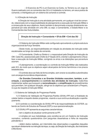 19.00
- O Exercício de PC é um Exercício na Carta, no Terreno ou um Jogo de
Guerra realizado com os comandos das GU e U instalados no terreno, em seus postos de
comando, e interligados por um sistema de comando e controle.
h. A Direção de Instrução
A Direção de Instrução é uma atividade permanente, em qualquer nível de coman-
do, relacionada com a responsabilidade de planejamento e execução da Instrução Militar e
a consecução de seus objetivos. Assim também é denominada a equipe diretamente res-
ponsável por esta atividade em uma OM, ou seja: o Comandante, o Estado-Maior e os
Comandantes das Subunidades.
Direção de Instrução = Comandante + Of do EM + Cmt das SU
- O Sistema de Instrução Militar está configurado aproveitando a própria estrutura
organizacional da Força Terrestre.
- Deste modo, as responsabilidades em relação às atividades de instrução estão
escalonadas ao longo da cadeia de comando.
- O Comandante, Chefe ou Diretor é o responsável pela Direção de Instrução da
OM. Cabe-lhe, assessorado pelo Chefe da 3a
Seção (S/3), orientar o planejamento e fisca-
lizar a execução da Instrução Militar, corrigindo os erros e as distorções que porventura
ocorram.
- O planejamento, a coordenação e o controle da Instrução Militar são realizados
pelo S/3, de modo que os objetivos sejam alcançados de forma harmônica e nos prazos
estabelecidos.
- O controle deve ser feito de forma simples, sem onerar os escalões subordinados
com encargos burocráticos dispensáveis.
- Os Grandes Comandos e as Grandes Unidades executam, também, a ori-
entação, o acompanhamento e o controle das atividades de instrução. Cabe-lhes
implementar ações que busquem a racionalização e a simplificação de procedimentos
que permitam, em qualquer situação, atingir-se os objetivos que caracterizam o Preparo,
no que diz respeito à Instrução Militar.
i. O Sistema de Validação de Programas-Padrão
1) O Sistema de Validação de Programas-Padrão (SIVALI-PP) tem a finalidade de
coletar dados a respeito destes programas, visando a sua contínua atualização e aperfei-
çoamento.
2) O controle e a coordenação do SIVALI-PP é de responsabilidade do COTER, ca-
bendo ao Centro de Estudos de Pessoal (CEP) a sua operacionalização.
3) O SIVALI-PP apresenta as seguintes características:
- tem o objetivo de atualizar continuamente os PP;
- é simples em sua metodologia, pois constitui-se em um Caderno de Instrução
normativo, contendo questionários com perguntas dissertativas e folha de respostas
polivalente; e
- obtém dados realistas, por intermédio das observações e sugestões daqueles
que atuam diretamente na instrução da tropa, ou seja, da Direção de Instrução, dos Instrutores
e Monitores.
 