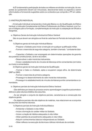 20.00
4) É fundamental a participação de todos os militares envolvidos na instrução.As res-
postas ao questionário devem ser minuciosas, descrevendo todos os aspectos a serem
reformulados e fornecendo sugestões sobre os conteúdos que comporão o PP em valida-
ção.
2.AINSTRUÇÃO INDIVIDUAL
- A Instrução Individual compreende a Instrução Básica e a de Qualificação do Efetivo
Variável; a Instrução Complementar do Efetivo Profissional e do Efetivo Variável; e os Cur-
sos e Estágios para a formação, complementação da instrução ou adaptação de Oficiais e
Sargentos.
a. Objetivos Gerais da Instrução Individual do Efetivo Variável
São os que devem ser atingidos ao final de cada fase do Período de Instrução Indivi-
dual.
1) Objetivos gerais da Instrução Individual Básica
- Preparar o Soldado para iniciar a instrução em qualquer qualificação militar.
- Formar o reservista de segunda categoria, também chamado “combatente bási-
co”.
- Capacitar o Soldado a ser empregado em determinadas operações de garantia
dos poderes constitucionais, da lei e da ordem.
- Desenvolver o valor moral dos instruendos.
- Iniciar o estabelecimento de vínculos de liderança entre comandantes (em todos
os níveis) e comandados.
2) Objetivos gerais da Instrução Individual de Qualificação
- Formar o Cabo e o Soldado, aptos a ocuparem cargos afins, de determinada
QMP ou QMG.
- Formar o reservista de primeira categoria.
- Prosseguir no desenvolvimento do valor moral dos instruendos.
- Prosseguir no estabelecimento de vínculos de liderança entre comandantes e co-
mandados.
b. Objetivos parciais da Instrução Individual do Efetivo Variável
- São definidos por áreas do processo ensino-aprendizagem (cognitiva-psicomotora-
afetiva) e pela natureza didática dos assuntos.
- Ao ser atingido o conjunto de objetivos parciais, caracteriza-se a consecução dos
objetivos gerais.
- Os objetivos parciais não são objetivos de matérias, mas relacionam-se a conjuntos
de assuntos da mesma natureza.
1) Objetivos parciais da Instrução Individual Básica
- Ambientar o Soldado à vida militar.
- Iniciar a formação do caráter militar do Soldado.
- Iniciar a criação de hábitos adequados à vida militar.
- Obter padrões de procedimento adequados à vida militar.
- Adquirir conhecimentos básicos indispensáveis ao Soldado.
- Obter reflexos na execução de técnicas e táticas individuais de combate.
 