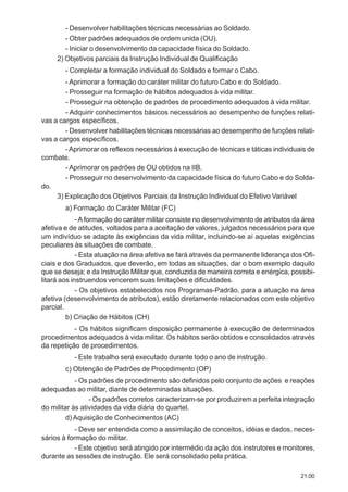 21.00
- Desenvolver habilitações técnicas necessárias ao Soldado.
- Obter padrões adequados de ordem unida (OU).
- Iniciar o desenvolvimento da capacidade física do Soldado.
2) Objetivos parciais da Instrução Individual de Qualificação
- Completar a formação individual do Soldado e formar o Cabo.
- Aprimorar a formação do caráter militar do futuro Cabo e do Soldado.
- Prosseguir na formação de hábitos adequados à vida militar.
- Prosseguir na obtenção de padrões de procedimento adequados à vida militar.
- Adquirir conhecimentos básicos necessários ao desempenho de funções relati-
vas a cargos específicos.
- Desenvolver habilitações técnicas necessárias ao desempenho de funções relati-
vas a cargos específicos.
-Aprimorar os reflexos necessários à execução de técnicas e táticas individuais de
combate.
- Aprimorar os padrões de OU obtidos na IIB.
- Prosseguir no desenvolvimento da capacidade física do futuro Cabo e do Solda-
do.
3) Explicação dos Objetivos Parciais da Instrução Individual do Efetivo Variável
a) Formação do Caráter Militar (FC)
-Aformação do caráter militar consiste no desenvolvimento de atributos da área
afetiva e de atitudes, voltados para a aceitação de valores, julgados necessários para que
um indivíduo se adapte às exigências da vida militar, incluindo-se aí aquelas exigências
peculiares às situações de combate.
- Esta atuação na área afetiva se fará através da permanente liderança dos Ofi-
ciais e dos Graduados, que deverão, em todas as situações, dar o bom exemplo daquilo
que se deseja; e da Instrução Militar que, conduzida de maneira correta e enérgica, possibi-
litará aos instruendos vencerem suas limitações e dificuldades.
- Os objetivos estabelecidos nos Programas-Padrão, para a atuação na área
afetiva (desenvolvimento de atributos), estão diretamente relacionados com este objetivo
parcial.
b) Criação de Hábitos (CH)
- Os hábitos significam disposição permanente à execução de determinados
procedimentos adequados à vida militar. Os hábitos serão obtidos e consolidados através
da repetição de procedimentos.
- Este trabalho será executado durante todo o ano de instrução.
c) Obtenção de Padrões de Procedimento (OP)
- Os padrões de procedimento são definidos pelo conjunto de ações e reações
adequadas ao militar, diante de determinadas situações.
- Os padrões corretos caracterizam-se por produzirem a perfeita integração
do militar às atividades da vida diária do quartel.
d) Aquisição de Conhecimentos (AC)
- Deve ser entendida como a assimilação de conceitos, idéias e dados, neces-
sários à formação do militar.
- Este objetivo será atingido por intermédio da ação dos instrutores e monitores,
durante as sessões de instrução. Ele será consolidado pela prática.
 