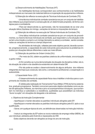 22.00
e) Desenvolvimento de Habilitações Técnicas (HT)
- As habilitações técnicas correspondem aos conhecimentos e às habilidades
indispensáveis ao manuseio de materiais bélicos e à operação de equipamentos militares.
f) Obtenção de reflexos na execução de Técnicas Individuais de Combate (TE)
- Uma técnica individual de combate caracteriza-se por um conjunto de habilida-
des militares que proporcionam a consecução de um determinado propósito, de forma van-
tajosa para o combatente.
- Para ser desenvolvida ou aprimorada, não há necessidade de se criar uma
situação tática (hipótese do inimigo, variações do terreno e imposições de tempo).
g) Obtenção de reflexos na execução de Táticas Individuais de Combate (TA)
- Uma tática individual de combate caracteriza-se por um conjunto de procedi-
mentos, ou mesmo técnicas individuais de combate, que respondem a uma situação onde
se tem uma missão a cumprir e um inimigo (terrestre ou aéreo) a combater, sendo conside-
radas as variações do terreno e o tempo disponível.
-As atividades de instrução, voltadas para este objetivo parcial, deverão aumen-
tar, progressivamente, a capacidade de cada instruendo para solucionar os problemas im-
postos por situações táticas diferentes e cada vez mais difíceis.
h) Obtenção de padrões de Ordem Unida (OU)
- Por meio da OU, obtém-se padrões coletivos de uniformidade, sincronização
e garbo militar.
- A OU constitui-se numa demonstração da situação da disciplina militar, isto é,
da situação de ordem e de obediência existentes em determinada OM.
- Por ela pode-se avaliar o desenvolvimento de alguns atributos dos militares
integrantes da tropa que a executa, tais como, o entusiasmo profissional, a cooperação e o
autocontrole.
i) Capacidade física (CF)
- O desenvolvimento da capacidade física visa a habilitar o indivíduo para o cum-
primento de missões de combate.
- É obtida pela realização do Treinamento Físico Militar (TFM) de forma sistemá-
tica, gradual e progressiva. Também concorrem para este objetivo atividades como as pis-
tas de aplicações militares, as marchas a pé e os acampamentos e bivaques, que aumen-
tam no indivíduo a rusticidade e a resistência, qualidades que possibilitam ao indivíduo
“durar na ação” em situações de desgaste e de estresse.
c. Objetivos da Instrução Complementar
- Aperfeiçoar e manter elevados os padrões individuais atingidos pelo EP.
-Aperfeiçoar e manter elevados os padrões individuais atingidos pelo EV, após a sua
qualificação.
- Sanar, em qualquer época do ano, as deficiências observadas na Instrução Individu-
al.
- Instruir os integrantes do EP sobre os novos materiais de emprego militar (MEM), de
uso individual, adotados pelo Exército e repassados às OM.
Estes objetivos deverão ser atingidos ao longo do ano de instrução.
 